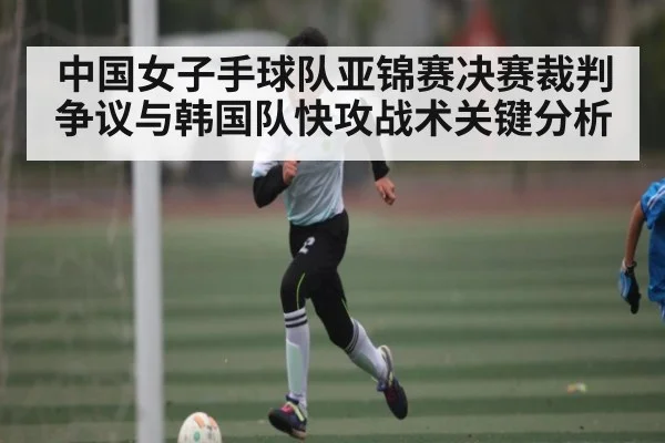 中国女子手球队亚锦赛决赛裁判争议与韩国队快攻战术关键分析