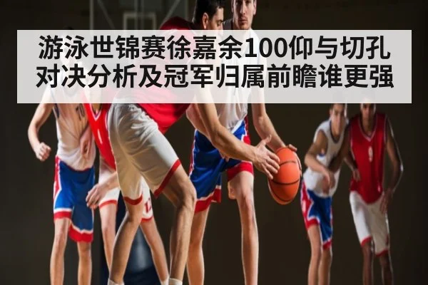 游泳世锦赛徐嘉余100仰与切孔对决分析及冠军归属前瞻谁更强